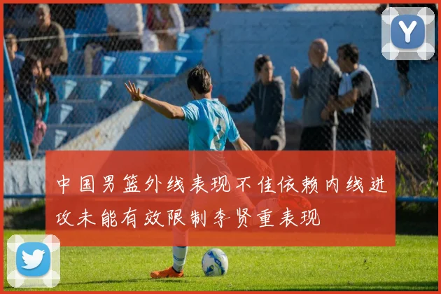 中国男篮外线表现不佳依赖内线进攻未能有效限制李贤重表现
