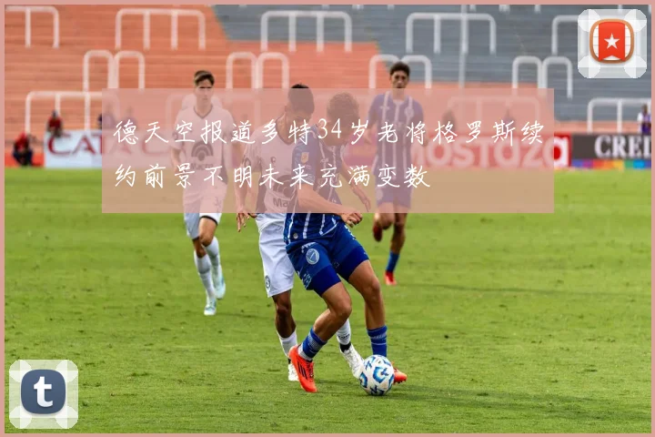 德天空报道多特34岁老将格罗斯续约前景不明未来充满变数