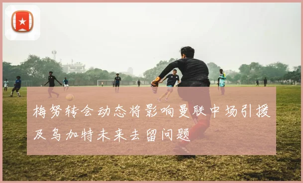 梅努转会动态将影响曼联中场引援及乌加特未来去留问题