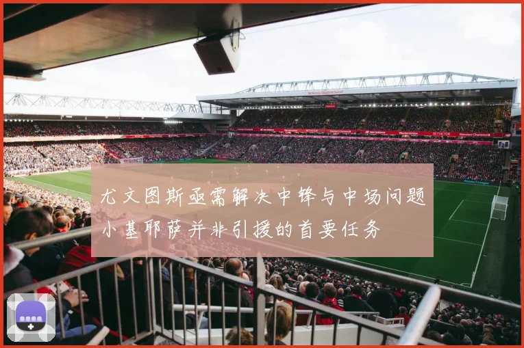 尤文图斯亟需解决中锋与中场问题小基耶萨并非引援的首要任务