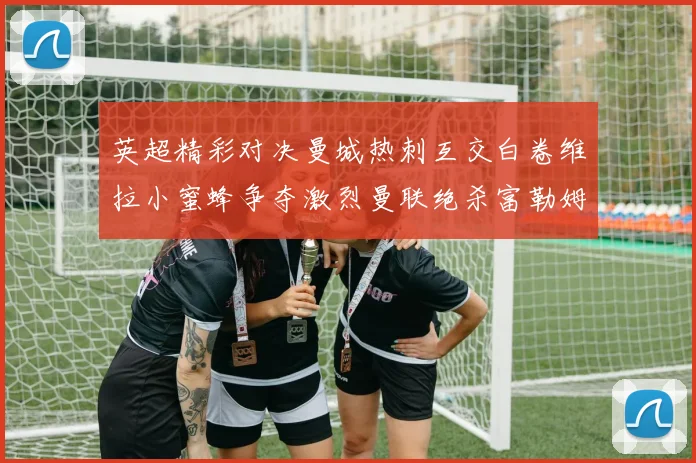 英超精彩对决曼城热刺互交白卷维拉小蜜蜂争夺激烈曼联绝杀富勒姆逆转胜利