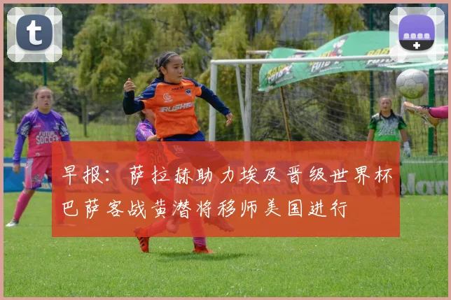 早报：萨拉赫助力埃及晋级世界杯巴萨客战黄潜将移师美国进行