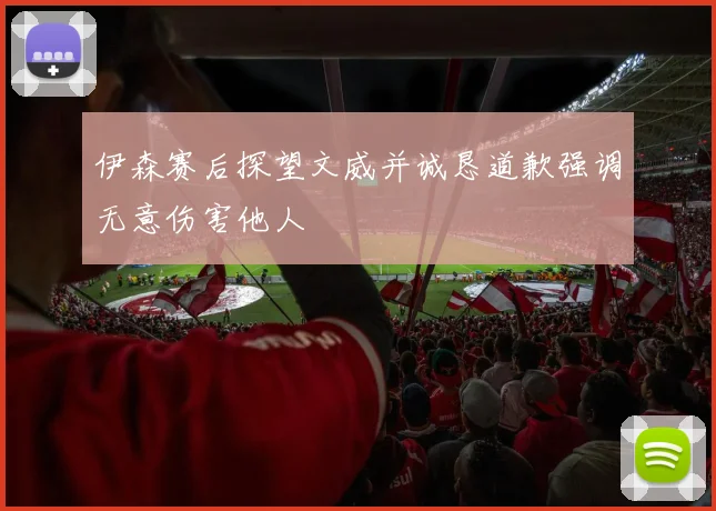 伊森赛后探望文威并诚恳道歉强调无意伤害他人