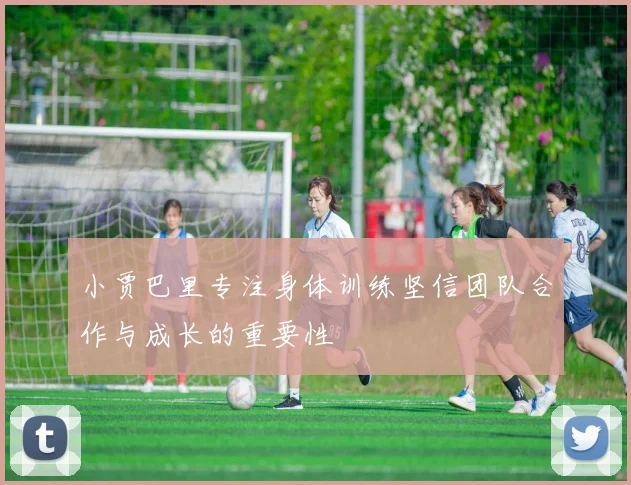 小贾巴里专注身体训练坚信团队合作与成长的重要性
