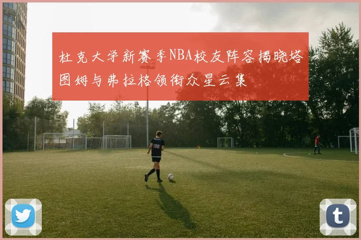 杜克大学新赛季NBA校友阵容揭晓塔图姆与弗拉格领衔众星云集